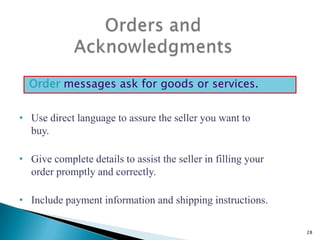 Order messages ask for goods or services.
• Use direct language to assure the seller you want to
buy.
• Give complete details to assist the seller in filling your
order promptly and correctly.
• Include payment information and shipping instructions.
28

 