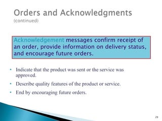 Acknowledgement messages confirm receipt of
an order, provide information on delivery status,
and encourage future orders.
• Indicate that the product was sent or the service was
approved.
• Describe quality features of the product or service.
• End by encouraging future orders.

29

 