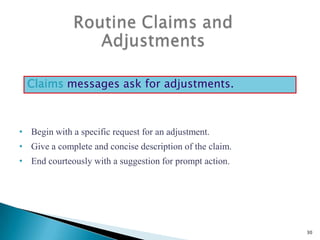Claims messages ask for adjustments.

• Begin with a specific request for an adjustment.
• Give a complete and concise description of the claim.
• End courteously with a suggestion for prompt action.

30

 