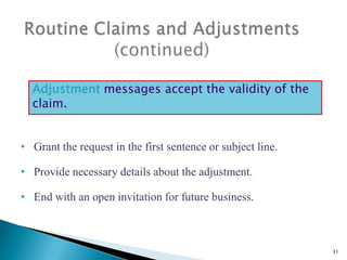 Adjustment messages accept the validity of the
claim.
• Grant the request in the first sentence or subject line.
• Provide necessary details about the adjustment.
• End with an open invitation for future business.

31

 