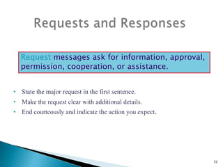 Request messages ask for information, approval,
permission, cooperation, or assistance.
• State the major request in the first sentence.
• Make the request clear with additional details.
• End courteously and indicate the action you expect.

32

 