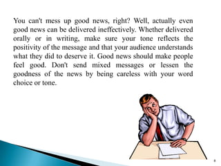 You can't mess up good news, right? Well, actually even
good news can be delivered ineffectively. Whether delivered
orally or in writing, make sure your tone reflects the
positivity of the message and that your audience understands
what they did to deserve it. Good news should make people
feel good. Don't send mixed messages or lessen the
goodness of the news by being careless with your word
choice or tone.

8

 