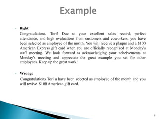 Example
•

Right:

Congratulations, Tori! Due to your excellent sales record, perfect
attendance, and high evaluations from customers and coworkers, you have
been selected as employee of the month. You will receive a plaque and a $100
American Express gift card when you are officially recognized at Monday's
staff meeting. We look forward to acknowledging your acheivements at
Monday's meeting and appreciate the great example you set for other
employees. Keep up the great work!
•

Wrong:
Congratulations Tori u have been selected as employee of the month and you
will revive $100 American gift card.

9

 