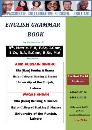 ENGLISH GRAMMAR
BOOK
For the Students of:-
8th
, Matric, F.A, F.Sc, I.Com,
I.Cs, B.A, B.Com, B.Sc, M.A
Written By:-
ABID HUSSAIN SINDHU
BBA (Hons) Banking & Finance
Hailey College of Banking & Finance
University of the Punjab,
Lahore
WAQAS AHSAN
BBA (Hons) Banking & Finance
Hailey College of Banking & Finance
University of the Punjab,
Lahore
One Book For All
Students
0300-5355276
0303-4280408
abidhussainsindhu887@
gmail.com
waqasahsan438@gmail.com
June 2016
 