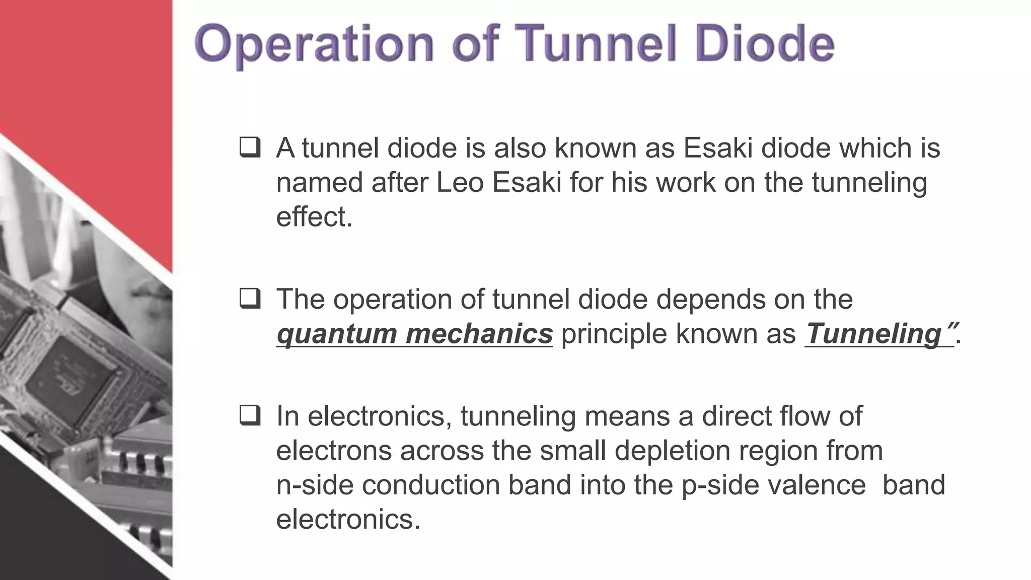  A tunnel diode is also known as Esaki diode which is
named after Leo Esaki for his work on the tunneling
effect.
 The operation of tunnel diode depends on the
quantum mechanics principle known as Tunneling”.
 In electronics, tunneling means a direct flow of
electrons across the small depletion region from
n-side conduction band into the p-side valence band
electronics.
 
