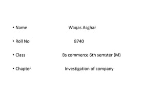 • Name Waqas Asghar
• Roll No 8740
• Class Bs commerce 6th semster (M)
• Chapter Investigation of company
 