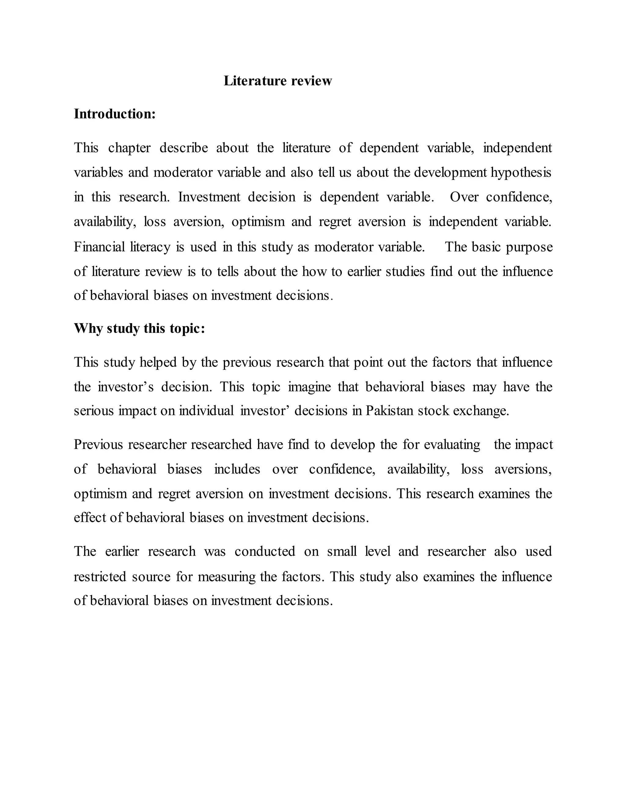 Literature review
Introduction:
This chapter describe about the literature of dependent variable, independent
variables and moderator variable and also tell us about the development hypothesis
in this research. Investment decision is dependent variable. Over confidence,
availability, loss aversion, optimism and regret aversion is independent variable.
Financial literacy is used in this study as moderator variable. The basic purpose
of literature review is to tells about the how to earlier studies find out the influence
of behavioral biases on investment decisions.
Why study this topic:
This study helped by the previous research that point out the factors that influence
the investor’s decision. This topic imagine that behavioral biases may have the
serious impact on individual investor’ decisions in Pakistan stock exchange.
Previous researcher researched have find to develop the for evaluating the impact
of behavioral biases includes over confidence, availability, loss aversions,
optimism and regret aversion on investment decisions. This research examines the
effect of behavioral biases on investment decisions.
The earlier research was conducted on small level and researcher also used
restricted source for measuring the factors. This study also examines the influence
of behavioral biases on investment decisions.
 