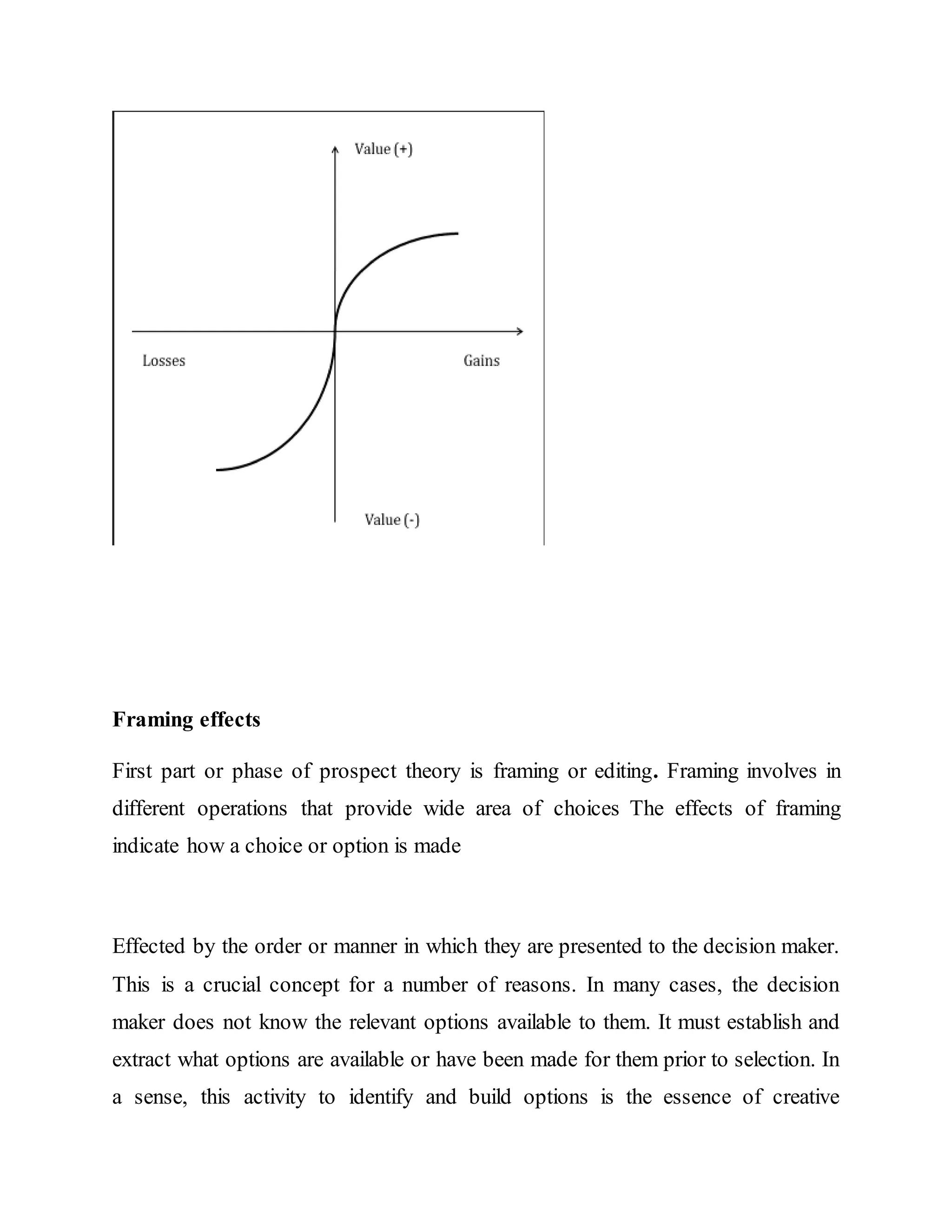 Framing effects
First part or phase of prospect theory is framing or editing. Framing involves in
different operations that provide wide area of choices The effects of framing
indicate how a choice or option is made
Effected by the order or manner in which they are presented to the decision maker.
This is a crucial concept for a number of reasons. In many cases, the decision
maker does not know the relevant options available to them. It must establish and
extract what options are available or have been made for them prior to selection. In
a sense, this activity to identify and build options is the essence of creative
 