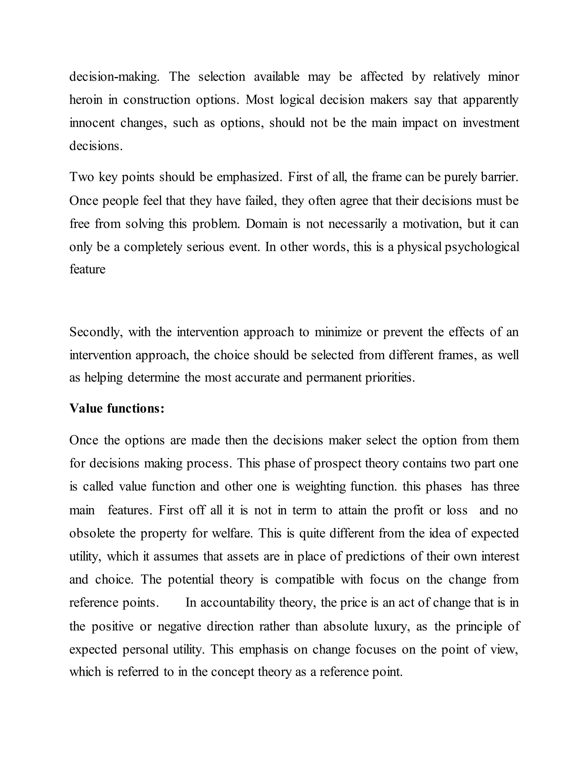 decision-making. The selection available may be affected by relatively minor
heroin in construction options. Most logical decision makers say that apparently
innocent changes, such as options, should not be the main impact on investment
decisions.
Two key points should be emphasized. First of all, the frame can be purely barrier.
Once people feel that they have failed, they often agree that their decisions must be
free from solving this problem. Domain is not necessarily a motivation, but it can
only be a completely serious event. In other words, this is a physical psychological
feature
Secondly, with the intervention approach to minimize or prevent the effects of an
intervention approach, the choice should be selected from different frames, as well
as helping determine the most accurate and permanent priorities.
Value functions:
Once the options are made then the decisions maker select the option from them
for decisions making process. This phase of prospect theory contains two part one
is called value function and other one is weighting function. this phases has three
main features. First off all it is not in term to attain the profit or loss and no
obsolete the property for welfare. This is quite different from the idea of expected
utility, which it assumes that assets are in place of predictions of their own interest
and choice. The potential theory is compatible with focus on the change from
reference points. In accountability theory, the price is an act of change that is in
the positive or negative direction rather than absolute luxury, as the principle of
expected personal utility. This emphasis on change focuses on the point of view,
which is referred to in the concept theory as a reference point.
 