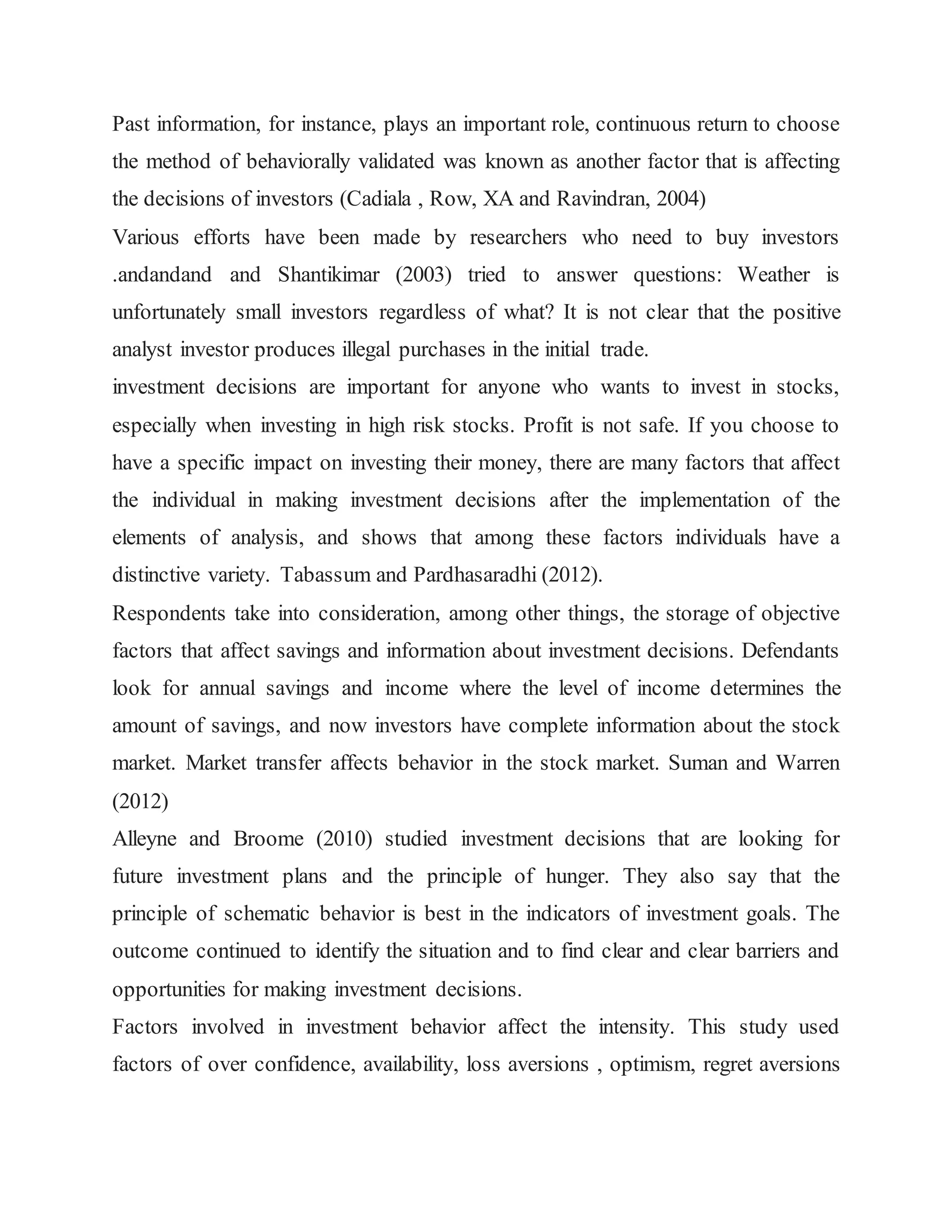 Past information, for instance, plays an important role, continuous return to choose
the method of behaviorally validated was known as another factor that is affecting
the decisions of investors (Cadiala , Row, XA and Ravindran, 2004)
Various efforts have been made by researchers who need to buy investors
.andandand and Shantikimar (2003) tried to answer questions: Weather is
unfortunately small investors regardless of what? It is not clear that the positive
analyst investor produces illegal purchases in the initial trade.
investment decisions are important for anyone who wants to invest in stocks,
especially when investing in high risk stocks. Profit is not safe. If you choose to
have a specific impact on investing their money, there are many factors that affect
the individual in making investment decisions after the implementation of the
elements of analysis, and shows that among these factors individuals have a
distinctive variety. Tabassum and Pardhasaradhi (2012).
Respondents take into consideration, among other things, the storage of objective
factors that affect savings and information about investment decisions. Defendants
look for annual savings and income where the level of income determines the
amount of savings, and now investors have complete information about the stock
market. Market transfer affects behavior in the stock market. Suman and Warren
(2012)
Alleyne and Broome (2010) studied investment decisions that are looking for
future investment plans and the principle of hunger. They also say that the
principle of schematic behavior is best in the indicators of investment goals. The
outcome continued to identify the situation and to find clear and clear barriers and
opportunities for making investment decisions.
Factors involved in investment behavior affect the intensity. This study used
factors of over confidence, availability, loss aversions , optimism, regret aversions
 
