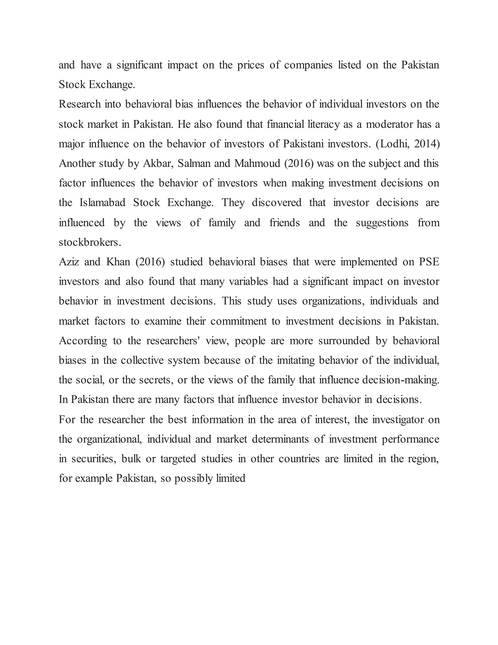 and have a significant impact on the prices of companies listed on the Pakistan
Stock Exchange.
Research into behavioral bias influences the behavior of individual investors on the
stock market in Pakistan. He also found that financial literacy as a moderator has a
major influence on the behavior of investors of Pakistani investors. (Lodhi, 2014)
Another study by Akbar, Salman and Mahmoud (2016) was on the subject and this
factor influences the behavior of investors when making investment decisions on
the Islamabad Stock Exchange. They discovered that investor decisions are
influenced by the views of family and friends and the suggestions from
stockbrokers.
Aziz and Khan (2016) studied behavioral biases that were implemented on PSE
investors and also found that many variables had a significant impact on investor
behavior in investment decisions. This study uses organizations, individuals and
market factors to examine their commitment to investment decisions in Pakistan.
According to the researchers' view, people are more surrounded by behavioral
biases in the collective system because of the imitating behavior of the individual,
the social, or the secrets, or the views of the family that influence decision-making.
In Pakistan there are many factors that influence investor behavior in decisions.
For the researcher the best information in the area of interest, the investigator on
the organizational, individual and market determinants of investment performance
in securities, bulk or targeted studies in other countries are limited in the region,
for example Pakistan, so possibly limited
 
