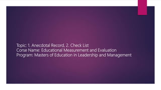 Topic: 1. Anecdotal Record, 2. Check List
Corse Name: Educational Measurement and Evaluation
Program: Masters of Education in Leadership and Management
 