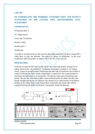 WAQASAHMAD
Telecommunication Page 10
LAB #05
TO UNDERSTAND THE WORKING CONSTRUCTION AND OUTPUT
WAVEFORM OF THE CENTER TYPE TRANSFORMER FULL
WAVEFORM
COMPONENTS:
PN-junction diode 2
AC voltage Source
Center type Transformer
Resister (1 kΩ)
Ground cable .3
Oscilloscope
A rectifier is an electrical device that converts alternating current (AC) to direct current (DC),
which flows in only one direction. The process is known as rectification. In full wave
rectification, either the positive or negative full of the AC wave is passed.
PROCEDUDRE:
In this lab we make the full wave rectifier circuit. We connect the positive terminal of AC
voltage Source to the one terminal of Transformer and negative terminal of AC voltage
Source connect to second terminal Transformer and other side of transformer one terminal is
connect to PN-junction diode and the second diode is connected to the second terminal of
transformer the both diodes is in forward bias. We take the center type of transformer and
ground. The one side of Resister (1 kΩ) is connected between the two diode and other side
ground. Oscilloscope having two channels. The channel (A) is connected near to the positive
terminal of AC voltage Source and channel (B) is connected to the resister side which is
connected between the diodes and Resister. And ground alsothe Oscilloscope
 