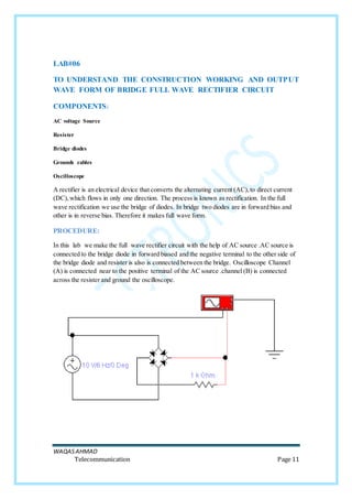 WAQASAHMAD
Telecommunication Page 11
LAB#06
TO UNDERSTAND THE CONSTRUCTION WORKING AND OUTPUT
WAVE FORM OF BRIDGE FULL WAVE RECTIFIER CIRCUIT
COMPONENTS:
AC voltage Source
Resister
Bridge diodes
Grounds cables
Oscilloscope
A rectifier is an electrical device that converts the alternating current (AC),to direct current
(DC),which flows in only one direction. The process is known as rectification. In the full
wave rectification we use the bridge of diodes. In bridge two diodes are in forward bias and
other is in reverse bias. Therefore it makes full wave form.
PROCEDURE:
In this lab we make the full wave rectifier circuit with the help of AC source .AC source is
connected to the bridge diode in forward biased and the negative terminal to the other side of
the bridge diode and resister is also is connected between the bridge. Oscilloscope Channel
(A) is connected near to the positive terminal of the AC source .channel (B) is connected
across the resister and ground the oscilloscope.
 