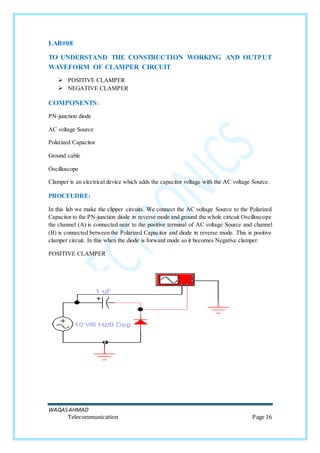 WAQASAHMAD
Telecommunication Page 16
LAB#08
TO UNDERSTAND THE CONSTRUCTION WORKING AND OUTPUT
WAVEFORM OF CLAMPER CIRCUIT
 POSITIVE CLAMPER
 NEGATIVE CLAMPER
COMPONENTS:
PN-junction diode
AC voltage Source
Polarized Capacitor
Ground cable
Oscilloscope
Clamper is an electrical device which adds the capacitor voltage with the AC voltage Source.
PROCEUDRE:
In this lab we make the clipper circuits. We connect the AC voltage Source to the Polarized
Capacitor to the PN-junction diode in reverse mode and ground the whole cirtcuit.Oscilloscope
the channel (A) is connected near to the positive terminal of AC voltage Source and channel
(B) is connected between the Polarized Capacitor and diode in reverse mode. This is positive
clamper circuit. In this when the diode is forward mode so it becomes Negative clamper.
POSITIVE CLAMPER
 