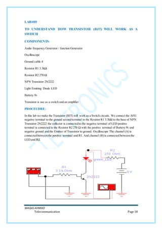 WAQASAHMAD
Telecommunication Page 18
LAB#09
TO UNDERSTAND HOW TRANSISTOR (BJT) WILL WORK AS A
SWITCH
COMPONENTS:
Audio frequency Generator / function Generator
Oscilloscope
Ground cable.4
Resistor R1 3.3kΩ
Resistor R2 270 Ω
NPN Transistor 2N2222
Light Emitting Diode LED
Battery 9v
Transistor is use as a switch and an amplifier
PROCEUDRE:
In this lab we make the Transistor (BJT) will work as a Switch circuits. We connect the AFG
negative terminal to the ground second terminal to the Resistor R1 3.3kΩ to the base of NPN
Transistor 2N2222 the collector is connected to the negative terminal of LED positive
terminal is connected to the Resistor R2 270 Ω with the positive terminal of Battery 9v and
negative ground and the Emitter of Transistor to ground. Oscilloscope The channel (A) is
connected between the positive terminal and R1. And channel (B) is connected between the
LED and R2.
 