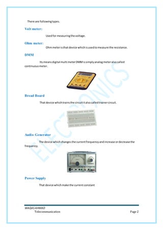 WAQASAHMAD
Telecommunication Page 2
There are followingtypes.
Volt meter:
Usedfor measuringthe voltage.
Ohm meter:
Ohmmeteristhat device whichisusedtomeasure the resistance.
DMM
Its meansdigital multi meterDMMissimplyanalogmeteralsocalled
continuousmeter.
Bread Board
That device whichtrainsthe circuititalsocalledtrainercircuit.
Audio Generator
The device whichchangesthe currentfrequencyandincrease ordecrease the
frequency.
Power Supply
That device whichmake the current constant
 