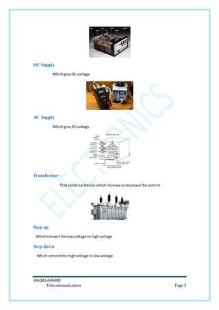 WAQASAHMAD
Telecommunication Page 3
DC Supply
Whichgive DC voltage.
AC Supply
Whichgive ACvoltage.
Transformer
That electrical device whichincrease ordecrease the current
Step up
Whichconvertthe lowvoltage to highvoltage
Step down
Which convertthe highvoltage tolow voltage
 