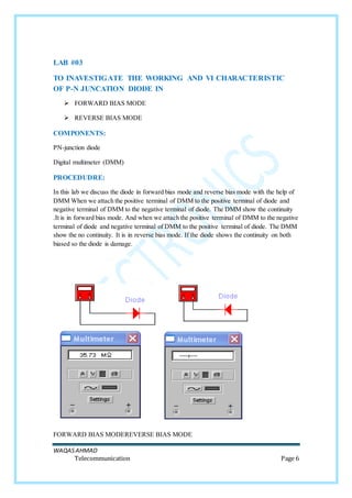 WAQASAHMAD
Telecommunication Page 6
LAB #03
TO INAVESTIGATE THE WORKING AND VI CHARACTERISTIC
OF P-N JUNCATION DIODE IN
 FORWARD BIAS MODE
 REVERSE BIAS MODE
COMPONENTS:
PN-junction diode
Digital multimeter (DMM)
PROCEDUDRE:
In this lab we discuss the diode in forward bias mode and reverse bias mode with the help of
DMM When we attach the positive terminal of DMM to the positive terminal of diode and
negative terminal of DMM to the negative terminal of diode. The DMM show the continuity
.It is in forward bias mode. And when we attach the positive terminal of DMM to the negative
terminal of diode and negative terminal of DMM to the positive terminal of diode. The DMM
show the no continuity. It is in reverse bias mode. If the diode shows the continuity on both
biased so the diode is damage.
FORWARD BIAS MODEREVERSE BIAS MODE
 