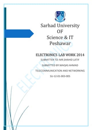 Sarhad University
OF
Science & IT
Peshawar
ELECTRONICS LAB WORK 2014
SUBMITTER TO: MR.SHAHID LATIF
SUBMITTED BY:WAQAS AHMAD
TELECOMMUNICATION AND NETWORKING
SU-12-01-003-005
 