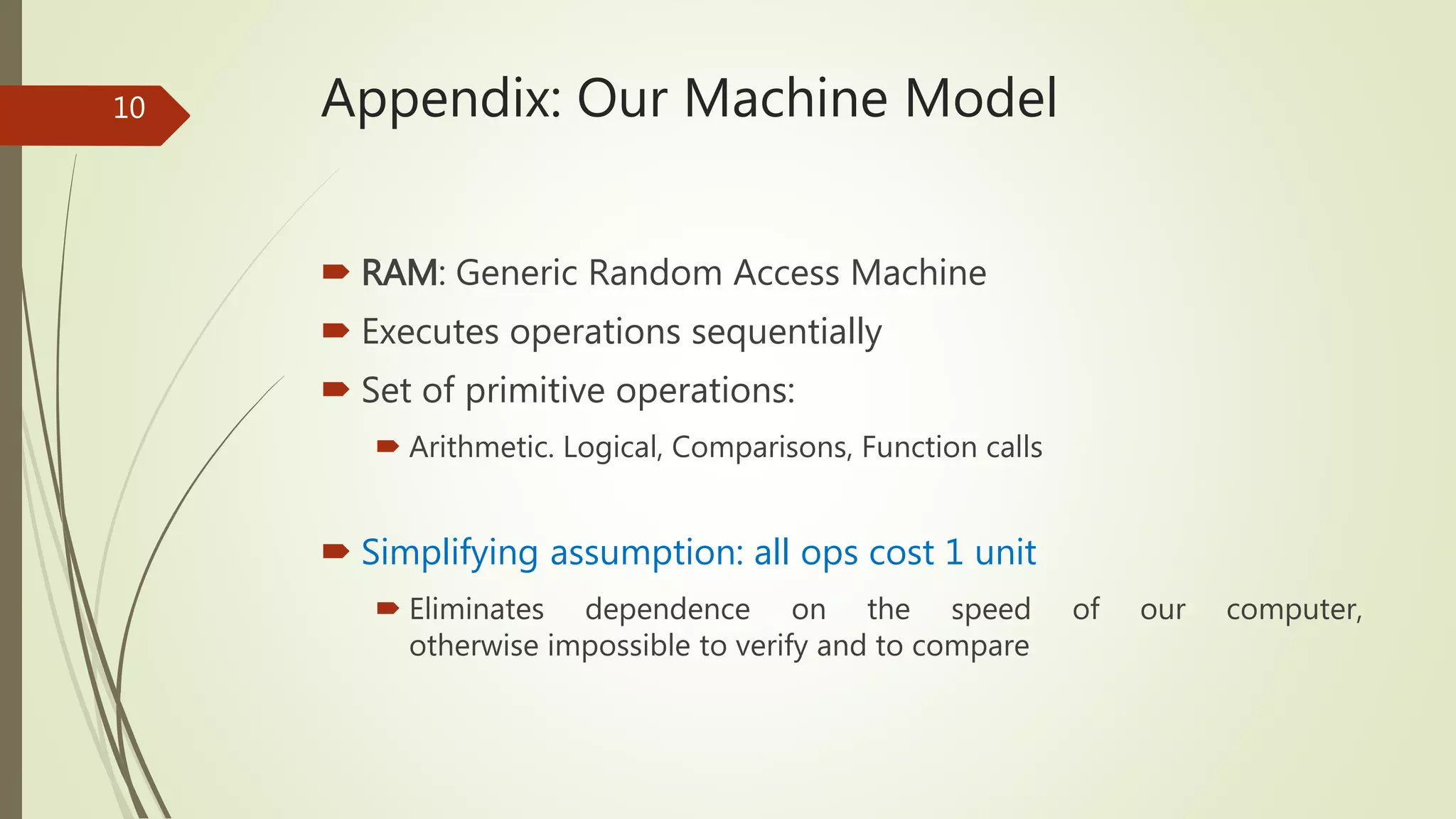 Appendix: Our Machine Model
 RAM: Generic Random Access Machine
 Executes operations sequentially
 Set of primitive operations:
 Arithmetic. Logical, Comparisons, Function calls
 Simplifying assumption: all ops cost 1 unit
 Eliminates dependence on the speed of our computer,
otherwise impossible to verify and to compare
10
 