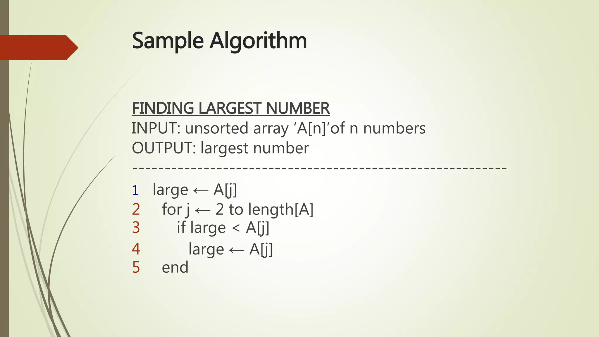 Sample Algorithm
FINDING LARGEST NUMBER
INPUT: unsorted array ‘A[n]’of n numbers
OUTPUT: largest number
----------------------------------------------------------
1 large ← A[j]
2 for j ← 2 to length[A]
3 if large < A[j]
4 large ← A[j]
5 end
 