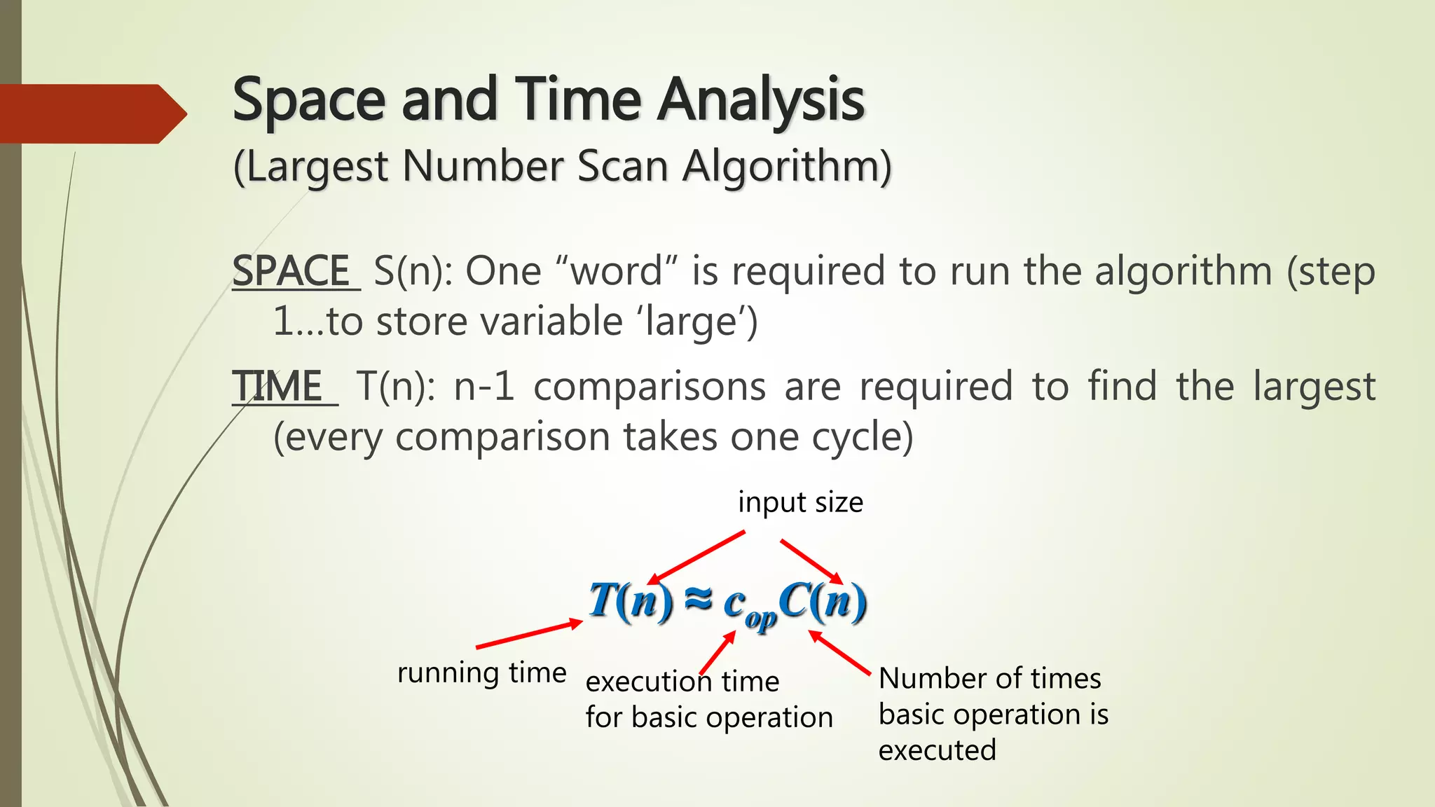 Space and Time Analysis
(Largest Number Scan Algorithm)
SPACE S(n): One “word” is required to run the algorithm (step
1…to store variable ‘large’)
TIME T(n): n-1 comparisons are required to find the largest
(every comparison takes one cycle)
running time execution time
for basic operation
Number of times
basic operation is
executed
input size
T(n) ≈ copC(n)
 