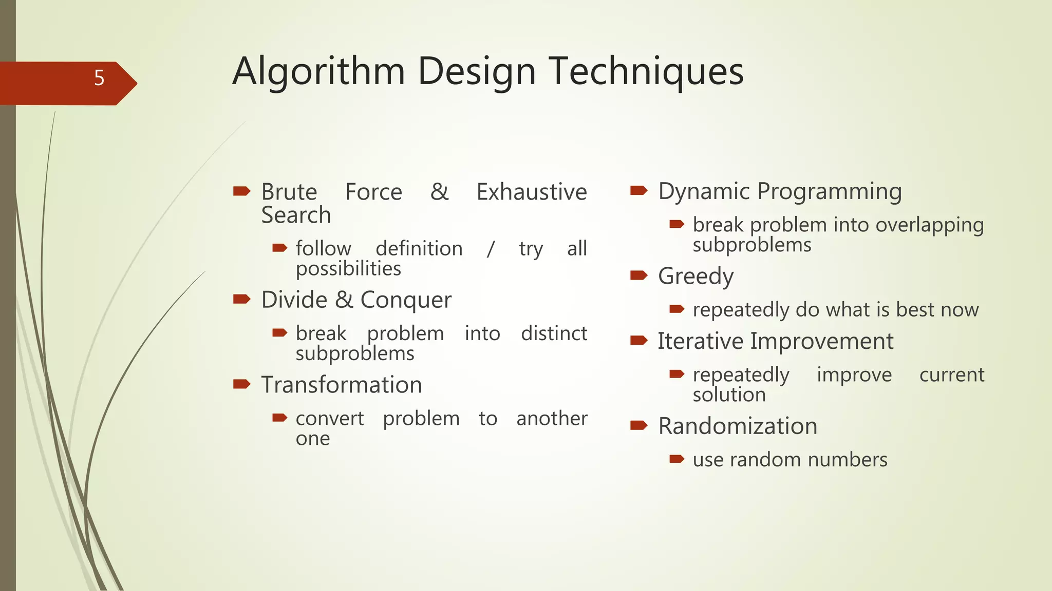 Algorithm Design Techniques
 Brute Force & Exhaustive
Search
 follow definition / try all
possibilities
 Divide & Conquer
 break problem into distinct
subproblems
 Transformation
 convert problem to another
one
 Dynamic Programming
 break problem into overlapping
subproblems
 Greedy
 repeatedly do what is best now
 Iterative Improvement
 repeatedly improve current
solution
 Randomization
 use random numbers
5
 