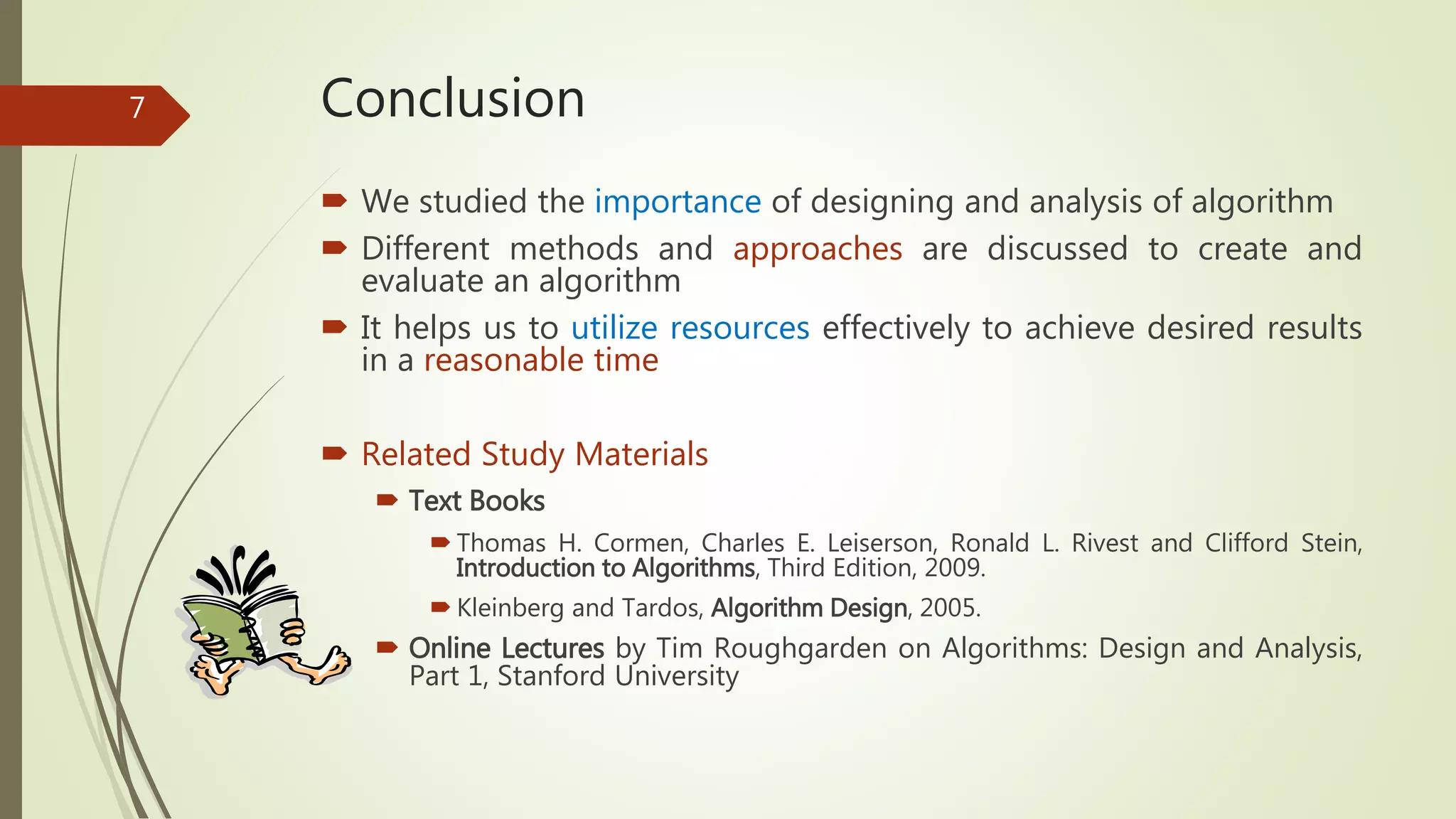 Conclusion
 We studied the importance of designing and analysis of algorithm
 Different methods and approaches are discussed to create and
evaluate an algorithm
 It helps us to utilize resources effectively to achieve desired results
in a reasonable time
 Related Study Materials
 Text Books
 Thomas H. Cormen, Charles E. Leiserson, Ronald L. Rivest and Clifford Stein,
Introduction to Algorithms, Third Edition, 2009.
 Kleinberg and Tardos, Algorithm Design, 2005.
 Online Lectures by Tim Roughgarden on Algorithms: Design and Analysis,
Part 1, Stanford University
7
 