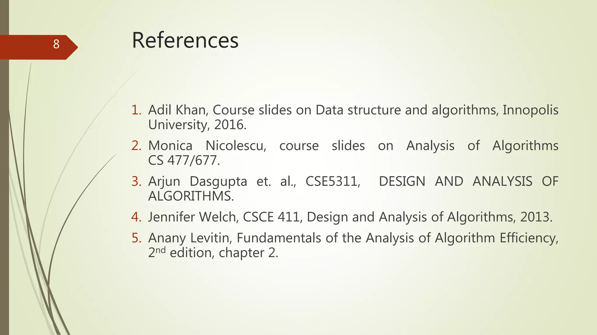 References
1. Adil Khan, Course slides on Data structure and algorithms, Innopolis
University, 2016.
2. Monica Nicolescu, course slides on Analysis of Algorithms
CS 477/677.
3. Arjun Dasgupta et. al., CSE5311, DESIGN AND ANALYSIS OF
ALGORITHMS.
4. Jennifer Welch, CSCE 411, Design and Analysis of Algorithms, 2013.
5. Anany Levitin, Fundamentals of the Analysis of Algorithm Efficiency,
2nd edition, chapter 2.
8
 