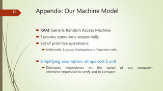 Appendix: Our Machine Model
 RAM: Generic Random Access Machine
 Executes operations sequentially
 Set of primitive operations:
 Arithmetic. Logical, Comparisons, Function calls
 Simplifying assumption: all ops cost 1 unit
 Eliminates dependence on the speed of our computer,
otherwise impossible to verify and to compare
10
 