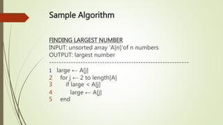 Sample Algorithm
FINDING LARGEST NUMBER
INPUT: unsorted array ‘A[n]’of n numbers
OUTPUT: largest number
----------------------------------------------------------
1 large ← A[j]
2 for j ← 2 to length[A]
3 if large < A[j]
4 large ← A[j]
5 end
 