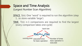 Space and Time Analysis
(Largest Number Scan Algorithm)
SPACE S(n): One “word” is required to run the algorithm (step
1…to store variable ‘large’)
TIME T(n): n-1 comparisons are required to find the largest
(every comparison takes one cycle)
running time execution time
for basic operation
Number of times
basic operation is
executed
input size
T(n) ≈ copC(n)
 