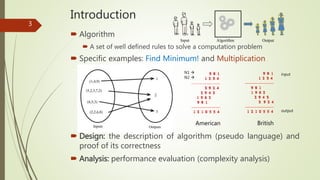 Introduction
 Algorithm
 A set of well defined rules to solve a computation problem
 Specific examples: Find Minimum! and Multiplication
 Design: the description of algorithm (pseudo language) and
proof of its correctness
 Analysis: performance evaluation (complexity analysis)
3
AlgorithmInput Output
American British
input
output
N1 
N2 
 