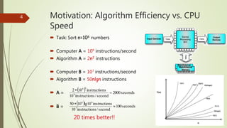 Motivation: Algorithm Efficiency vs. CPU
Speed
 Task: Sort n=106 numbers
 Computer A = 109 instructions/second
 Algorithm A = 2n2 instructions
 Computer B = 107 instructions/second
 Algorithm B = 50nlgn instructions
 A =
 B =
4
  seconds2000
second/nsinstructio10
nsinstructio102
9
26


  seconds100
second/nsinstructio10
nsinstructiolg101050
7
66


20 times better!!
 