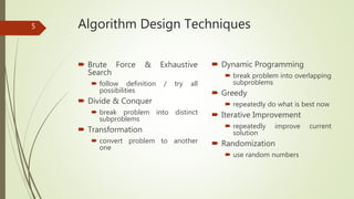 Algorithm Design Techniques
 Brute Force & Exhaustive
Search
 follow definition / try all
possibilities
 Divide & Conquer
 break problem into distinct
subproblems
 Transformation
 convert problem to another
one
 Dynamic Programming
 break problem into overlapping
subproblems
 Greedy
 repeatedly do what is best now
 Iterative Improvement
 repeatedly improve current
solution
 Randomization
 use random numbers
5
 