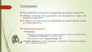 Conclusion
 We studied the importance of designing and analysis of algorithm
 Different methods and approaches are discussed to create and
evaluate an algorithm
 It helps us to utilize resources effectively to achieve desired results
in a reasonable time
 Related Study Materials
 Text Books
 Thomas H. Cormen, Charles E. Leiserson, Ronald L. Rivest and Clifford Stein,
Introduction to Algorithms, Third Edition, 2009.
 Kleinberg and Tardos, Algorithm Design, 2005.
 Online Lectures by Tim Roughgarden on Algorithms: Design and Analysis,
Part 1, Stanford University
7
 