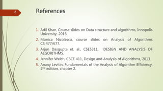 References
1. Adil Khan, Course slides on Data structure and algorithms, Innopolis
University, 2016.
2. Monica Nicolescu, course slides on Analysis of Algorithms
CS 477/677.
3. Arjun Dasgupta et. al., CSE5311, DESIGN AND ANALYSIS OF
ALGORITHMS.
4. Jennifer Welch, CSCE 411, Design and Analysis of Algorithms, 2013.
5. Anany Levitin, Fundamentals of the Analysis of Algorithm Efficiency,
2nd edition, chapter 2.
8
 