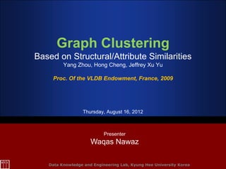 Graph Clustering
Based on Structural/Attribute Similarities
         Yang Zhou, Hong Cheng, Jeffrey Xu Yu

     Proc. Of the VLDB Endowment, France, 2009




                 Thursday, August 16, 2012



                           Presenter
                     Waqas Nawaz

   Data Knowledge and Engineering Lab, Kyung Hee University Korea
 