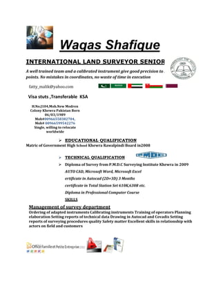 Waqas Shafique
INTERNATIONAL LAND SURVEYOR SENIOR
A well trained team and a calibrated instrument give good precision to stake in & out
points. No mistakes in coordinates, no waste of time in execution
fatty_malik@yahoo.com
Visa stuts ,Transferable KSA
H.No.J104,Moh.New Modren
Colony Khewra Pakistan Born
06/03/1989
Mob#00966558382704,
Mob# 00966599542276
Single, willing to relocate
worldwide
 EDUCATIONAL QUALIFICATION
Matric of Government High School Khewra Rawalpindi Board in2008
 TECHNICAL QUALIFICATION
 Diploma of Survey from P.M.D.C Surveying Institute Khewra in 2009
AUTO CAD, Microsoft Word, Microsoft Excel
ertificate in Autocad (2D+3D) 3 Months
certificate in Total Station Set 610K,630R etc.
Diploma in Professional Computer Course
SKILLS
Management of survey department
Ordering of adapted instruments Calibrating instruments Training of operators Planning
elaboration Setting reports of technical data Drawing in Autocad and Covadis Setting
reports of surveying procedures quality Safety matter Excellent skills in relationship with
actors on field and customers
 