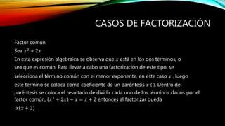Factor común
Sea 𝑥2
+ 2𝑥
En esta expresión algebraica se observa que 𝑥 está en los dos términos, o
sea que es común. Para llevar a cabo una factorización de este tipo, se
selecciona el término común con el menor exponente, en este caso 𝑥 , luego
este termino se coloca como coeficiente de un paréntesis 𝑥 ( ). Dentro del
paréntesis se coloca el resultado de dividir cada uno de los términos dados por el
factor común, 𝑥2
+ 2𝑥 ÷ 𝑥 = 𝑥 + 2 entonces al factorizar queda
𝑥(𝑥 + 2)
CASOS DE FACTORIZACIÓN
 