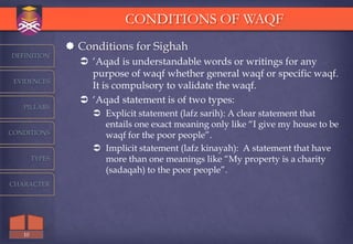 CONDITIONS OF WAQF
                 Conditions for Sighah
DEFINITION
                   „Aqad is understandable words or writings for any
                    purpose of waqf whether general waqf or specific waqf.
 EVIDENCES
                    It is compulsory to validate the waqf.
                   „Aqad statement is of two types:
   PILLARS
                      Explicit statement (lafz sarih): A clear statement that
                       entails one exact meaning only like “I give my house to be
CONDITIONS             waqf for the poor people”.
                      Implicit statement (lafz kinayah): A statement that have
        TYPES          more than one meanings like “My property is a charity
                       (sadaqah) to the poor people”.
CHARACTER




   10
 