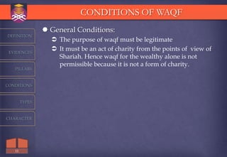 CONDITIONS OF WAQF
                 General Conditions:
DEFINITION
                   The purpose of waqf must be legitimate
 EVIDENCES
                   It must be an act of charity from the points of view of
                    Shariah. Hence waqf for the wealthy alone is not
                    permissible because it is not a form of charity.
   PILLARS



CONDITIONS



        TYPES



CHARACTER




   11
 