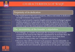 CHARACTERISTICS OF WAQF

DEFINITION
                Perpetuity of its dedication
                 • The implication is that once a property, often a real estate, is dedicated
 EVIDENCES         as waqf it remains waqf forever.
                 • Such a waqf property requires lengthy process to be exchanged against
   PILLARS
                   another proper-ty of equivalent value with the approval of the local
                   authority. It follows that such an exchanged asset must immediate-ly
                   become waqf for the same purpose and benefi-ciaries of the former one.
CONDITIONS
                The inviolability of the founder`s stipulation
                 • Accordingly, as a matter of principle the revenues of waqf should
        TYPES
                   exclusively be used for the objective stipulated by its founder thus the
                   managing authority has no any jurisdiction to sway from these
CHARACTER          objectives so long as they are compatible with Shariah.
                 • However, this will be waived if such purposes become infeasible, in
                   which case the revenue of this waqf should be spent on closest purpose
                   available and if not it should be spent in favor of the poor and needy

   13
 