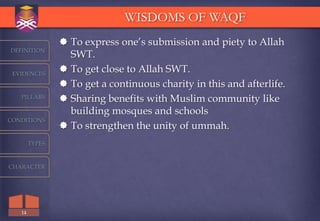 WISDOMS OF WAQF
                 To express one‟s submission and piety to Allah
DEFINITION
                  SWT.
 EVIDENCES
                 To get close to Allah SWT.
                 To get a continuous charity in this and afterlife.
   PILLARS       Sharing benefits with Muslim community like
                  building mosques and schools
CONDITIONS
                 To strengthen the unity of ummah.
        TYPES



CHARACTER




   14
 