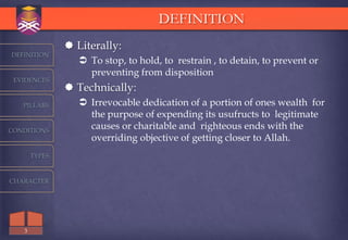 DEFINITION
                Literally:
DEFINITION
                   To stop, to hold, to restrain , to detain, to prevent or
                    preventing from disposition
 EVIDENCES
                Technically:
   PILLARS         Irrevocable dedication of a portion of ones wealth for
                    the purpose of expending its usufructs to legitimate
CONDITIONS
                    causes or charitable and righteous ends with the
                    overriding objective of getting closer to Allah.
       TYPES



CHARACTER




   3
 