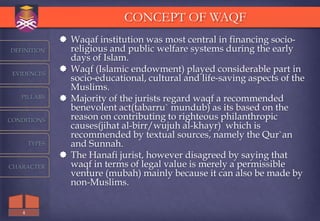 CONCEPT OF WAQF
                Waqaf institution was most central in financing socio-
DEFINITION       religious and public welfare systems during the early
                 days of Islam.
 EVIDENCES
                Waqf (Islamic endowment) played considerable part in
                 socio-educational, cultural and life-saving aspects of the
                 Muslims.
   PILLARS      Majority of the jurists regard waqf a recommended
                 benevolent act(tabarru` mundub) as its based on the
CONDITIONS       reason on contributing to righteous philanthropic
                 causes(jihat al-birr/wujuh al-khayr) which is
                 recommended by textual sources, namely the Qur`an
       TYPES     and Sunnah.
                The Hanafi jurist, however disagreed by saying that
CHARACTER        waqf in terms of legal value is merely a permissible
                 venture (mubah) mainly because it can also be made by
                 non-Muslims.


   4
 