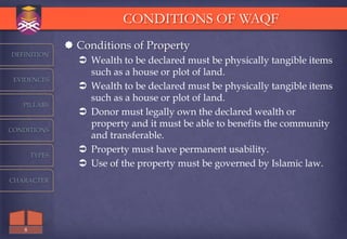 CONDITIONS OF WAQF
                Conditions of Property
DEFINITION
                  Wealth to be declared must be physically tangible items
                   such as a house or plot of land.
 EVIDENCES
                  Wealth to be declared must be physically tangible items
                   such as a house or plot of land.
   PILLARS
                  Donor must legally own the declared wealth or
                   property and it must be able to benefits the community
CONDITIONS
                   and transferable.
                  Property must have permanent usability.
       TYPES
                  Use of the property must be governed by Islamic law.
CHARACTER




   8
 