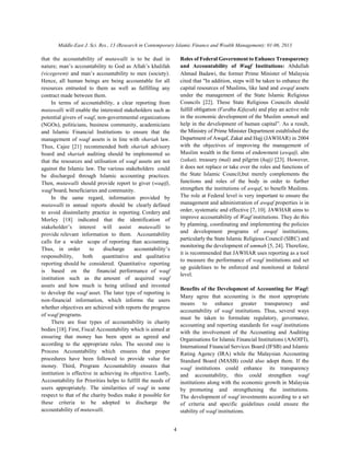 Middle-East J. Sci. Res., 13 (Research in Contemporary Islamic Finance and Wealth Management): 01-06, 2013
4
that the accountability of mutawalli is to be dual in Roles of Federal Government to Enhance Transparency
nature; man’s accountability to God as Allah’s khalifah
(vicegerent) and man’s accountability to men (society).
Hence, all human beings are being accountable for all cited that "In addition, steps will be taken to enhance the
resources entrusted to them as well as fulfilling any
contract made between them.
In terms of accountability, a clear reporting from
mutawalli will enable the interested stakeholders such as
potential givers of waqf, non-governmental organizations
(NGOs), politicians, business community, academicians
and Islamic Financial Institutions to ensure that the
management of waqf assets is in line with shariah law.
Thus, Cajee [21] recommended both shariah advisory
board and shariah auditing should be implemented so
that the resources and utilisation of waqf assets are not
against the Islamic law. The various stakeholders could
be discharged through Islamic accounting practices.
Then, mutawalli should provide report to giver (waqif),
waqf board, beneficiaries and community.
In the same regard, information provided by
mutawalli in annual reports should be clearly defined
to avoid dissimilarity practice in reporting. Cordery and
Morley [18] indicated that the identification of
stakeholder’s interest will assist mutawalli to
provide relevant information to them. Accountability
calls for a wider scope of reporting than accounting.
Thus, in order to discharge accountability’s
responsibility, both quantitative and qualitative
reporting should be considered. Quantitative reporting
is based on the financial performance of waqf
institution such as the amount of acquired waqf
assets and how much is being utilised and invested
to develop the waqf asset. The later type of reporting is
non-financial information, which informs the users
whether objectives are achieved with reports the progress
of waqf programs.
There are four types of accountability in charity
bodies [18]. First, Fiscal Accountability which is aimed at
ensuring that money has been spent as agreed and
according to the appropriate rules. The second one is
Process Accountability which ensures that proper
procedures have been followed to provide value for
money. Third, Program Accountability ensures that
institution is effective in achieving its objective. Lastly,
Accountability for Priorities helps to fulfill the needs of
users appropriately. The similarities of waqf in some
respect to that of the charity bodies make it possible for
these criteria to be adopted to discharge the
accountability of mutawalli.
and Accountability of Waqf Institutions: Abdullah
Ahmad Badawi, the former Prime Minister of Malaysia
capital resources of Muslims, like land and awqaf assets
under the management of the State Islamic Religious
Councils [22]. These State Religious Councils should
fulfill obligation (Fardhu Kifayah) and play an active role
in the economic development of the Muslim ummah and
help in the development of human capital”. As a result,
the Ministry of Prime Minister Department established the
Department of Awqaf, Zakat and Hajj (JAWHAR) in 2004
with the objectives of improving the management of
Muslim wealth in the forms of endowment (awqaf), alm
(zakat), treasury (mal) and pilgrim (hajj) [23]. However,
it does not replace or take over the roles and functions of
the State Islamic Council,but merely complements the
functions and roles of the body in order to further
strengthen the institutions of awqaf, to benefit Muslims.
The role at Federal level is very important to ensure the
management and administration of awqaf properties is in
order, systematic and effective [7, 10]. JAWHAR aims to
improve accountability of Waqf institutions. They do this
by planning, coordinating and implementing the policies
and development programs of awqaf institutions,
particularly the State Islamic Religious Council (SIRC) and
monitoring the development of ummah [5, 24]. Therefore,
it is recommended that JAWHAR uses reporting as a tool
to measure the performance of waqf institutions and set
up guidelines to be enforced and monitored at federal
level.
Benefits of the Development of Accounting for Waqf:
Many agree that accounting is the most appropriate
means to enhance greater transparency and
accountability of waqf institutions. Thus, several ways
must be taken to formulate regulatory, governance,
accounting and reporting standards for waqf institutions
with the involvement of the Accounting and Auditing
Organisations for Islamic Financial Institutions (AAOIFI),
International Financial Services Board (IFSB) and Islamic
Rating Agency (IRA) while the Malaysian Accounting
Standard Board (MASB) could also adopt them. If the
waqf institutions could enhance its transparency
and accountability, this could strengthen waqf
institutions along with the economic growth in Malaysia
by promoting and strengthening the institutions.
The development of waqf investments according to a set
of criteria and specific guidelines could ensure the
stability of waqf institutions.
 