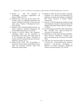 Middle-East J. Sci. Res., 13 (Research in Contemporary Islamic Finance and Wealth Management): 01-06, 2013
6
15. Sinclair, A., 1995. The chameleon of 20. Shahul, H., 2000. The need for Islamic accounting:
accountability. Accounting, Organizations and Perception of its objectives and characteristics by
Society, 20(2&3): 219-237. Malaysian accountants and academics. Unpublished
16. Mithchell, R.K., B.R. Agle and D.J. Wood, 1997. PhD Thesis, University of Dundee, Dundee,
Towards a theory of stakeholder identification and Scotland, UK.
salience: Defining the principle of whom and what 21. Cajee, Z.A., 2007. Revitalizing the institution of awqaf
really counts. Academy of Management Review, in developing the community. Paper presented at the
22(4): 853-886. Singapore International Waqf Conference, Singapore,
17. Haniffa, R., 2001. Social responsibility disclosure: An 6-7 March.
Islamic perspective. Indonesian Management and 22. Economic Planning Unit (EPU), 2005. Ninth Malaysia
Accounting Research Journal, 1(2): 128-146. Plan. Available from: http://www.epu.gov.my.
18. Cordery, C.J. and R.F. Morley, 2005. Hegemony, [Accessed on 11th January 2011]
stakeholder salience and the construction of 23. Department of Awqaf, Zakat and Hajj (JAWHAR).
accountability in the charity sector. Paper presented Prime Minister’s Department, Available from:
at the Accounting and Finance Association of http://www.jawhar.gov.my. [Accessed on 9 October
Australia and New Zealand Conference (AFAANZ), 2010].
Melbourne, Australia, pp: 3-5. 24. Anita, M.S., W.J. Wan Noor Hazlina, M. Norudin and
19. Sheikh Al-Safi, O.A.K., 1992. Accountability: A K. Jusoff, 2011. A robust zakah system: Towards a
comparative study of human responsibility between progressive socio-economic development in
Islam and man-made doctrines. Darul Fikir Malaysia: An Islamic perspective. Middle-East
Publications, Kuala Lumpur. Journal of Scientific Research, 7(4): 550-554.
th
 